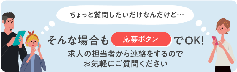 「ちょっと質問したいだけなんだけど」そんな場合も応募ボタンでOK！求人の担当者から連絡をするのでお気軽にご質問ください。