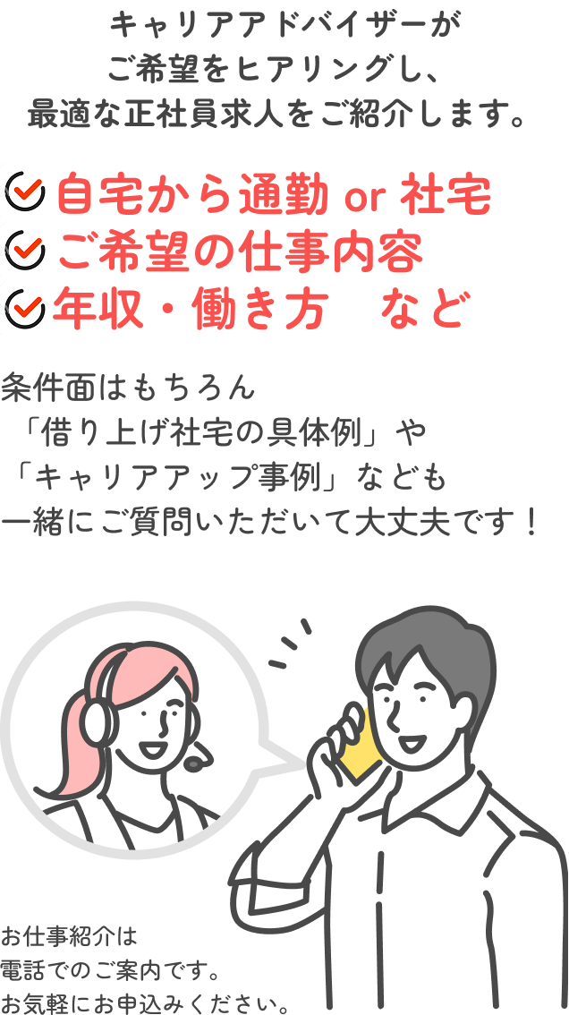 キャリアアドバイザーがご希望をヒアリングし、最適な正社員求人をご紹介します。自宅から通勤 or 社宅、ご希望の仕事内容、年収・働き方　など。条件面はもちろん「借り上げ社宅の具体例」や「キャリアアップ事例」なども一緒にご質問いただいて大丈夫です！
